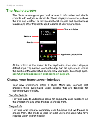 16 - Using your smartphone
The Home screen
The Home screen gives you quick access to information and simple
controls with widgets or shortcuts. These display information such as
the time and weather, or provide additional controls and direct access
to apps and other frequently used features of your smartphone.
At the bottom of the screen is the application dock which displays
default apps. Tap an icon to open the app. Tap the Apps menu icon in
the middle of the application dock to view your apps. To change apps,
see Changing application dock icons on page 20.
Change your Home screen interface
Your new smartphone offers a Quick Mode user interface that
provides three customized layout options that are designed for
specific groups of users.
Standard Mode
Provides easy-to-understand icons for commonly used functions on
the smartphone and three themes to choose from.
Easy Mode
Provides large icons for commonly used functions and two themes to
choose from. This mode is ideal for older users and users who have
reduced vision and/or mobility.
Search
Time and Status
Widgets
Application (Apps) menu
 