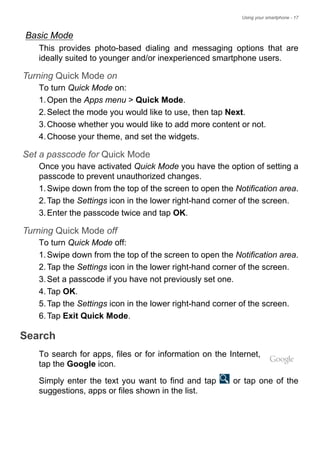 Using your smartphone - 17
Basic Mode
This provides photo-based dialing and messaging options that are
ideally suited to younger and/or inexperienced smartphone users.
Turning Quick Mode on
To turn Quick Mode on:
1.Open the Apps menu > Quick Mode.
2.Select the mode you would like to use, then tap Next.
3.Choose whether you would like to add more content or not.
4.Choose your theme, and set the widgets.
Set a passcode for Quick Mode
Once you have activated Quick Mode you have the option of setting a
passcode to prevent unauthorized changes.
1.Swipe down from the top of the screen to open the Notification area.
2.Tap the Settings icon in the lower right-hand corner of the screen.
3.Enter the passcode twice and tap OK.
Turning Quick Mode off
To turn Quick Mode off:
1.Swipe down from the top of the screen to open the Notification area.
2.Tap the Settings icon in the lower right-hand corner of the screen.
3.Set a passcode if you have not previously set one.
4.Tap OK.
5.Tap the Settings icon in the lower right-hand corner of the screen.
6.Tap Exit Quick Mode.
Search
To search for apps, files or for information on the Internet,
tap the Google icon.
Simply enter the text you want to find and tap or tap one of the
suggestions, apps or files shown in the list.
 