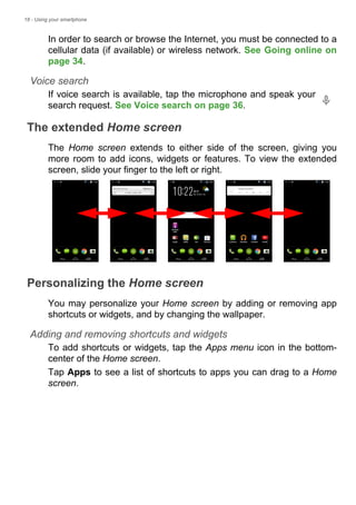 18 - Using your smartphone
In order to search or browse the Internet, you must be connected to a
cellular data (if available) or wireless network. See Going online on
page 34.
Voice search
If voice search is available, tap the microphone and speak your
search request. See Voice search on page 36.
The extended Home screen
The Home screen extends to either side of the screen, giving you
more room to add icons, widgets or features. To view the extended
screen, slide your finger to the left or right.
Personalizing the Home screen
You may personalize your Home screen by adding or removing app
shortcuts or widgets, and by changing the wallpaper.
Adding and removing shortcuts and widgets
To add shortcuts or widgets, tap the Apps menu icon in the bottom-
center of the Home screen.
Tap Apps to see a list of shortcuts to apps you can drag to a Home
screen.
 