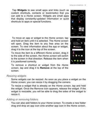 Using your smartphone - 19
Tap Widgets to see small apps and links (such as
custom shortcuts, contacts or bookmarks) that you
can add to a Home screen. Widgets are small apps
that display constantly-updated information or quick
shortcuts to apps or special functions.
To move an app or widget to the Home screen, tap
and hold an item until it is selected. The Home screen
will open. Drag the item to any free area on the
screen. To view information about the app or widget,
drag it to the icon at the top of the screen.
To move the item to a different Home screen, drag it
to the side of the screen, the Home screen will switch
to the screen in that direction. Release the item when
it is positioned correctly.
To remove a shortcut or widget from the Home
screen, tap and drag it to Remove at the top of the
screen.
Resizing widgets
Some widgets can be resized. As soon as you place a widget on the
Home screen, you can resize it by dragging the corners.
To resize a widget that is already on the Home screen, tap and hold
the widget. Once the Remove icon appears, release the widget. If the
widget is resizable, you will be able to drag the sides of the widget to
resize it.
Adding or removing folders
You can also add folders to your Home screen. To create a new folder
drag and drop an app icon onto another app icon in the Home screen.
 