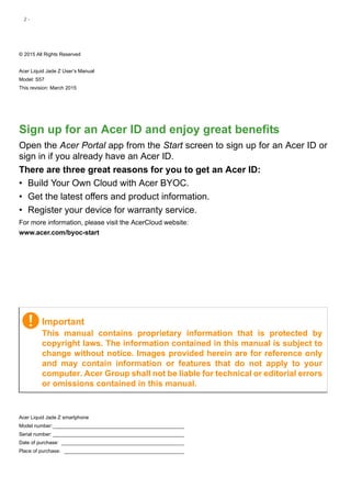 2 -
© 2015 All Rights Reserved
Acer Liquid Jade Z User’s Manual
Model: S57
This revision: March 2015
Acer Liquid Jade Z smartphone
Model number:_______________________________________________
Serial number: _______________________________________________
Date of purchase: ____________________________________________
Place of purchase: ___________________________________________
Important
This manual contains proprietary information that is protected by
copyright laws. The information contained in this manual is subject to
change without notice. Images provided herein are for reference only
and may contain information or features that do not apply to your
computer. Acer Group shall not be liable for technical or editorial errors
or omissions contained in this manual.
Sign up for an Acer ID and enjoy great benefits
Open the Acer Portal app from the Start screen to sign up for an Acer ID or
sign in if you already have an Acer ID.
There are three great reasons for you to get an Acer ID:
• Build Your Own Cloud with Acer BYOC.
• Get the latest offers and product information.
• Register your device for warranty service.
For more information, please visit the AcerCloud website:
www.acer.com/byoc-start
 