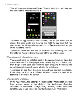 20 - Using your smartphone
This will create an Unnamed Folder. Tap the folder icon and then tap
the name of the folder to rename it.
To delete an app shortcut from a folder, tap on the folder icon to
display the apps inside and then tap and hold the app icon that you
want to remove. Drag and drop the icon on Remove that will appear
at the top of the screen.
To delete a folder, tap and hold on the folder and then drag and drop
the folder on Remove that will appear at the top of the screen.
Changing application dock icons
You can set icons for installed apps in the application dock. Open the
Apps menu and find the app you want to add. Tap and hold the icon,
then drag it to any open position in the dock. Dragging the new app to
an existing dock icon will create a folder for both icons.
To remove an icon from the dock, tap and hold the icon to select it.
Either drag the icon to a different location outside the dock or to
Remove at the top of the screen.
Changing the wallpaper
In the Apps menu, tap Settings > Personalize > Wallpaper. Choose
from images stored in the Gallery, Live Wallpapers (featuring
animated or interactive backgrounds), Photos, Video Wallpaper
(enabling you to use videos as your background), or Wallpapers.
 