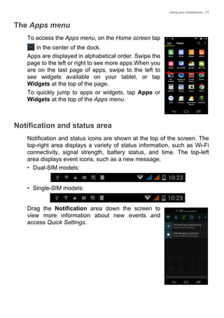 Using your smartphone - 21
The Apps menu
To access the Apps menu, on the Home screen tap
in the center of the dock.
Apps are displayed in alphabetical order. Swipe the
page to the left or right to see more apps.When you
are on the last page of apps, swipe to the left to
see widgets available on your tablet, or tap
Widgets at the top of the page.
To quickly jump to apps or widgets, tap Apps or
Widgets at the top of the Apps menu.
Notification and status area
Notification and status icons are shown at the top of the screen. The
top-right area displays a variety of status information, such as Wi-Fi
connectivity, signal strength, battery status, and time. The top-left
area displays event icons, such as a new message.
• Dual-SIM models:
• Single-SIM models:
Drag the Notification area down the screen to
view more information about new events and
access Quick Settings.
 