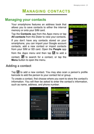 Managing contacts - 23
MANAGING CONTACTS
Managing your contacts
Your smartphone features an address book that
allows you to save contacts to either the internal
memory or onto your SIM card.
Tap the Contacts app from the Apps menu or tap
All contacts from the Dialer to view your contacts.
If you don’t have any contacts stored on your
smartphone, you can import your Google account
contacts, add a new contact or import contacts
from your SIM or SD card. Open the People app
from the Apps menu and then tap to add a
contact, to search for a contact, or tap the
Menu button to open the menu.
Adding a contact
Tap to add a new contact. You may also scan a person’s profile
barcode to add the person to your contact list or group.
To create a contact, first choose where you want to store the contact’s
information. You will then be asked to enter the contact’s information,
such as name, address, and phone number.
 