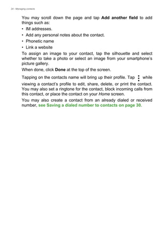 24 - Managing contacts
You may scroll down the page and tap Add another field to add
things such as:
• IM addresses.
• Add any personal notes about the contact.
• Phonetic name
• Link a website
To assign an image to your contact, tap the silhouette and select
whether to take a photo or select an image from your smartphone’s
picture gallery.
When done, click Done at the top of the screen.
Tapping on the contacts name will bring up their profile. Tap while
viewing a contact’s profile to edit, share, delete, or print the contact.
You may also set a ringtone for the contact, block incoming calls from
this contact, or place the contact on your Home screen.
You may also create a contact from an already dialed or received
number, see Saving a dialed number to contacts on page 30.
 