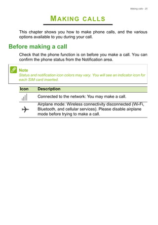 Making calls - 25
MAKING CALLS
This chapter shows you how to make phone calls, and the various
options available to you during your call.
Before making a call
Check that the phone function is on before you make a call. You can
confirm the phone status from the Notification area.
Note
Status and notification icon colors may vary. You will see an indicator icon for
each SIM card inserted.
Icon Description
Connected to the network: You may make a call.
Airplane mode: Wireless connectivity disconnected (Wi-Fi,
Bluetooth, and cellular services). Please disable airplane
mode before trying to make a call.
 