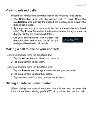 Making calls - 27
Viewing missed calls
Missed call notifications are displayed in the following three areas:
1.The Notification area with the missed call icon. Open the
Notification area and tap the missed call notification to display the
missed call details.
2.By the phone icon (the number in the box is the number of missed
calls). Tap Phone from either the Home screen or the Apps menu to
directly display the missed call details.
3.On your smartphone’s lock screen. Tap
the notification and slide to the left or right
to display the missed call details.
Making a call to one of your contacts
Calling a contact from the Contacts tab
1.Tap the All contacts to view your contacts.
2.Tap on a contact to call them.
Calling a contact from the Contacts app
1.Tap the People icon the Apps menu to view your contacts.
2.Tap on a contact to open their profile.
3.Tap on the contact’s phone number to call them.
Dialing an international number
When dialing international numbers, there is no need to enter the
international direct dialing prefix (’00’ etc.) before the country code.
 