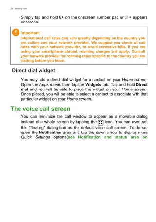 28 - Making calls
Simply tap and hold 0+ on the onscreen number pad until + appears
onscreen.
Direct dial widget
You may add a direct dial widget for a contact on your Home screen.
Open the Apps menu, then tap the Widgets tab. Tap and hold Direct
dial and you will be able to place the widget on your Home screen.
Once placed, you will be able to select a contact to associate with that
particular widget on your Home screen.
The voice call screen
You can minimize the call window to appear as a movable dialog
instead of a whole screen by tapping the icon. You can even set
this "floating" dialog box as the default voice call screen. To do so,
open the Notification area and tap the down arrow to display more
Quick Settings options(see Notification and status area on
Important
International call rates can vary greatly depending on the country you
are calling and your network provider. We suggest you check all call
rates with your network provider, to avoid excessive bills. If you are
using your smartphone abroad, roaming charges will apply. Consult
your network provider for roaming rates specific to the country you are
visiting before you leave.
 
