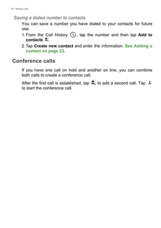 30 - Making calls
Saving a dialed number to contacts
You can save a number you have dialed to your contacts for future
use.
1.From the Call History , tap the number and then tap Add to
contacts .
2.Tap Create new contact and enter the information. See Adding a
contact on page 23.
Conference calls
If you have one call on hold and another on line, you can combine
both calls to create a conference call.
After the first call is established, tap to add a second call. Tap
to start the conference call.
 