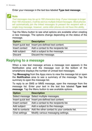 32 - Messaging
Enter your message in the text box labeled Type text message.
Tap the Menu button to see what options are available when creating
a new message. The options change depending on the status of the
message.
Replying to a message
When a new text message arrives a message icon appears in the
Notification area and the message icon at the bottom of the
smartphone displays the number of unread text messages.
Tap Messaging from the Apps menu to view the message list or open
the Notification area to see a summary of the message. Tap the
summary to open the message list.
To reply to an SMS or MMS message, open the message from the
message list. Enter your text in the text box labeled Type text
message. Tap the Menu button to see available options.
Note
Text messages may be up to 160 characters long. If your message is longer
than 160 characters, it will be sent as multiple linked messages. Most phones
will automatically join the linked messages to present the recipient with a
single long message, however, some older phones do not have this ability.
Option Description
Insert quick text Insert pre-defined text content.
Insert contact Add a contact to the recipients list.
Add subject Add a subject to the message.
Discard Discard the message.
Option Description
Select message Select multiple messages.
Insert quick text Insert pre-defined text content.
Insert contact Add a contact to the recipients list.
Add subject Add a subject to the message.
Add to contacts Add the other contact to your contacts list.
Chat settings Modify various messaging settings.
 