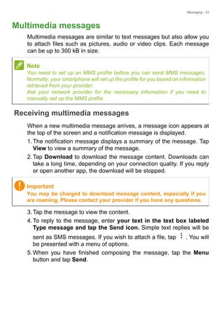 Messaging - 33
Multimedia messages
Multimedia messages are similar to text messages but also allow you
to attach files such as pictures, audio or video clips. Each message
can be up to 300 kB in size.
Receiving multimedia messages
When a new multimedia message arrives, a message icon appears at
the top of the screen and a notification message is displayed.
1.The notification message displays a summary of the message. Tap
View to view a summary of the message.
2.Tap Download to download the message content. Downloads can
take a long time, depending on your connection quality. If you reply
or open another app, the download will be stopped.
3.Tap the message to view the content.
4.To reply to the message, enter your text in the text box labeled
Type message and tap the Send icon. Simple text replies will be
sent as SMS messages. If you wish to attach a file, tap . You will
be presented with a menu of options.
5.When you have finished composing the message, tap the Menu
button and tap Send.
Note
You need to set up an MMS profile before you can send MMS messages.
Normally, your smartphone will set up the profile for you based on information
retrieved from your provider.
Ask your network provider for the necessary information if you need to
manually set up the MMS profile.
Important
You may be charged to download message content, especially if you
are roaming. Please contact your provider if you have any questions.
 