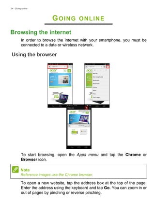 34 - Going online
GOING ONLINE
Browsing the internet
In order to browse the internet with your smartphone, you must be
connected to a data or wireless network.
Using the browser
To start browsing, open the Apps menu and tap the Chrome or
Browser icon.
To open a new website, tap the address box at the top of the page.
Enter the address using the keyboard and tap Go. You can zoom in or
out of pages by pinching or reverse pinching.
Note
Reference images use the Chrome browser.
 