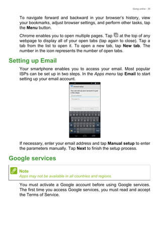 Going online - 35
To navigate forward and backward in your browser’s history, view
your bookmarks, adjust browser settings, and perform other tasks, tap
the Menu button.
Chrome enables you to open multiple pages. Tap at the top of any
webpage to display all of your open tabs (tap again to close). Tap a
tab from the list to open it. To open a new tab, tap New tab. The
number in the icon represents the number of open tabs.
Setting up Email
Your smartphone enables you to access your email. Most popular
ISPs can be set up in two steps. In the Apps menu tap Email to start
setting up your email account.
If necessary, enter your email address and tap Manual setup to enter
the parameters manually. Tap Next to finish the setup process.
Google services
You must activate a Google account before using Google services.
The first time you access Google services, you must read and accept
the Terms of Service.
Note
Apps may not be available in all countries and regions.
 