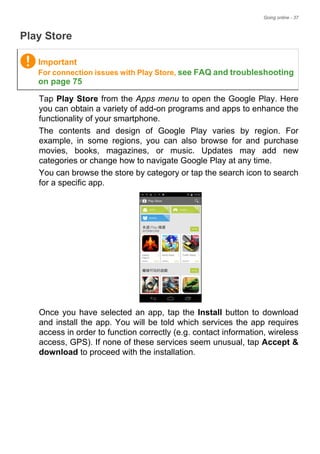 Going online - 37
Play Store
Tap Play Store from the Apps menu to open the Google Play. Here
you can obtain a variety of add-on programs and apps to enhance the
functionality of your smartphone.
The contents and design of Google Play varies by region. For
example, in some regions, you can also browse for and purchase
movies, books, magazines, or music. Updates may add new
categories or change how to navigate Google Play at any time.
You can browse the store by category or tap the search icon to search
for a specific app.
Once you have selected an app, tap the Install button to download
and install the app. You will be told which services the app requires
access in order to function correctly (e.g. contact information, wireless
access, GPS). If none of these services seem unusual, tap Accept &
download to proceed with the installation.
Important
For connection issues with Play Store, see FAQ and troubleshooting
on page 75
 