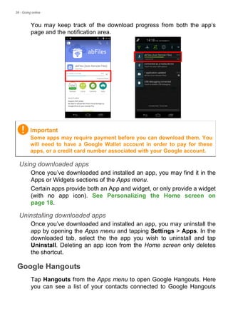 38 - Going online
You may keep track of the download progress from both the app’s
page and the notification area.
Using downloaded apps
Once you’ve downloaded and installed an app, you may find it in the
Apps or Widgets sections of the Apps menu.
Certain apps provide both an App and widget, or only provide a widget
(with no app icon). See Personalizing the Home screen on
page 18.
Uninstalling downloaded apps
Once you’ve downloaded and installed an app, you may uninstall the
app by opening the Apps menu and tapping Settings > Apps. In the
downloaded tab, select the the app you wish to uninstall and tap
Uninstall. Deleting an app icon from the Home screen only deletes
the shortcut.
Google Hangouts
Tap Hangouts from the Apps menu to open Google Hangouts. Here
you can see a list of your contacts connected to Google Hangouts
Important
Some apps may require payment before you can download them. You
will need to have a Google Wallet account in order to pay for these
apps, or a credit card number associated with your Google account.
 