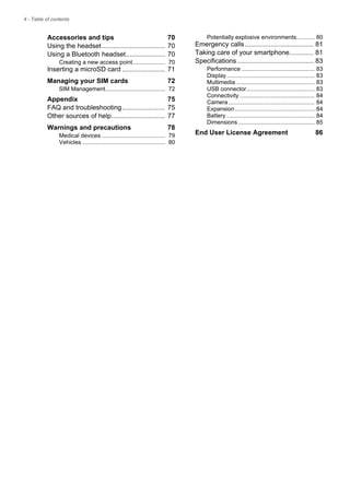 4 - Table of contents
Accessories and tips 70
Using the headset.................................. 70
Using a Bluetooth headset..................... 70
Creating a new access point.................... 70
Inserting a microSD card ....................... 71
Managing your SIM cards 72
SIM Management..................................... 72
Appendix 75
FAQ and troubleshooting....................... 75
Other sources of help............................. 77
Warnings and precautions 78
Medical devices ....................................... 79
Vehicles ................................................... 80
Potentially explosive environments........... 80
Emergency calls..................................... 81
Taking care of your smartphone............. 81
Specifications ......................................... 83
Performance ............................................. 83
Display ...................................................... 83
Multimedia ................................................ 83
USB connector.......................................... 83
Connectivity .............................................. 84
Camera ..................................................... 84
Expansion ................................................. 84
Battery ...................................................... 84
Dimensions ............................................... 85
End User License Agreement 86
 