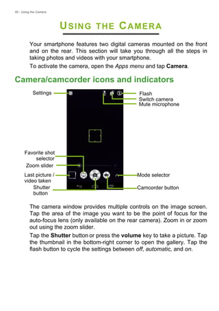 40 - Using the Camera
USING THE CAMERA
Your smartphone features two digital cameras mounted on the front
and on the rear. This section will take you through all the steps in
taking photos and videos with your smartphone.
To activate the camera, open the Apps menu and tap Camera.
Camera/camcorder icons and indicators
Flash
Camcorder button
Switch camera
Last picture / Mode selector
Shutter
Mute microphone
Settings
video taken
button
Zoom slider
Favorite shot
selector
The camera window provides multiple controls on the image screen.
Tap the area of the image you want to be the point of focus for the
auto-focus lens (only available on the rear camera). Zoom in or zoom
out using the zoom slider.
Tap the Shutter button or press the volume key to take a picture. Tap
the thumbnail in the bottom-right corner to open the gallery. Tap the
flash button to cycle the settings between off, automatic, and on.
 