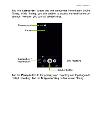 Using the Camera - 41
Tap the Camcorder button and the camcorder immediately begins
filming. While filming, you are unable to access camera/camcorder
settings; however, you can still take pictures.
Tap the Pause button to temporarily stop recording and tap it again to
restart recording. Tap the Stop recording button to stop filming.
Time elapsed
Pause
Stop recording
Last picture /
Shutter button
video taken
 