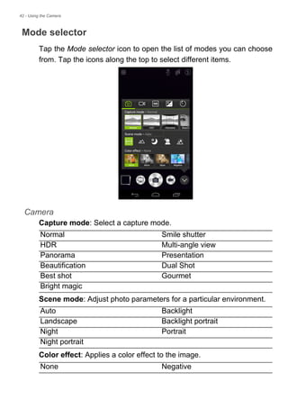 42 - Using the Camera
Mode selector
Tap the Mode selector icon to open the list of modes you can choose
from. Tap the icons along the top to select different items.
Camera
Capture mode: Select a capture mode.
Scene mode: Adjust photo parameters for a particular environment.
Color effect: Applies a color effect to the image.
Normal Smile shutter
HDR Multi-angle view
Panorama Presentation
Beautification Dual Shot
Best shot Gourmet
Bright magic
Auto Backlight
Landscape Backlight portrait
Night Portrait
Night portrait
None Negative
 