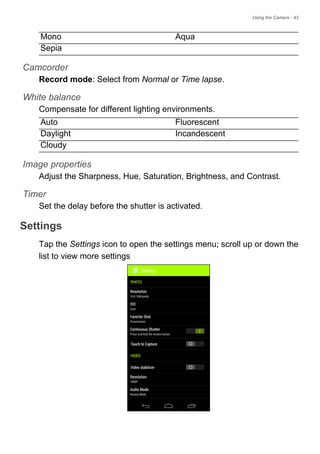 Using the Camera - 43
Camcorder
Record mode: Select from Normal or Time lapse.
White balance
Compensate for different lighting environments.
Image properties
Adjust the Sharpness, Hue, Saturation, Brightness, and Contrast.
Timer
Set the delay before the shutter is activated.
Settings
Tap the Settings icon to open the settings menu; scroll up or down the
list to view more settings
Mono Aqua
Sepia
Auto Fluorescent
Daylight Incandescent
Cloudy
 