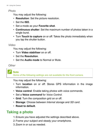 44 - Using the Camera
Photo
You may adjust the following:
• Resolution: Set the picture resolution.
• Set the ISO.
• Set a mode as your Favorite shot.
• Continuous shutter: Set the maximum number of photos taken in a
single burst.
• Turn Touch to capture on or off: Takes the photo immediately when
you tap the shutter button.
Video
You may adjust the following:
• Turn Video stabiliser on or off.
• Set the Resolution.
• Set the Audio mode to Normal or Mute.
Other
You may adjust the following:
• Turn location on or off: Stores GPS information in the image
information.
• Voice control: Enable taking photos with voice commands.
• Set a Voice command for Voice Control.
• Grid: Turn the composition grid on or off.
• Storage: Choose between Internal storage and SD card.
• Reset to default.
Taking a photo
1.Ensure you have adjusted the settings described above.
2.Frame your subject and steady your smartphone.
3.Zoom in or out as needed.
Note
Some of the following settings are not available for the front camera.
 