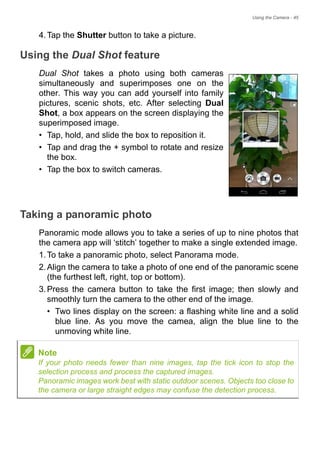 Using the Camera - 45
4.Tap the Shutter button to take a picture.
Using the Dual Shot feature
Dual Shot takes a photo using both cameras
simultaneously and superimposes one on the
other. This way you can add yourself into family
pictures, scenic shots, etc. After selecting Dual
Shot, a box appears on the screen displaying the
superimposed image.
• Tap, hold, and slide the box to reposition it.
• Tap and drag the + symbol to rotate and resize
the box.
• Tap the box to switch cameras.
Taking a panoramic photo
Panoramic mode allows you to take a series of up to nine photos that
the camera app will ‘stitch’ together to make a single extended image.
1.To take a panoramic photo, select Panorama mode.
2.Align the camera to take a photo of one end of the panoramic scene
(the furthest left, right, top or bottom).
3.Press the camera button to take the first image; then slowly and
smoothly turn the camera to the other end of the image.
• Two lines display on the screen: a flashing white line and a solid
blue line. As you move the camea, align the blue line to the
unmoving white line.
Note
If your photo needs fewer than nine images, tap the tick icon to stop the
selection process and process the captured images.
Panoramic images work best with static outdoor scenes. Objects too close to
the camera or large straight edges may confuse the detection process.
 
