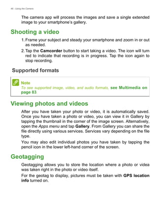 46 - Using the Camera
The camera app will process the images and save a single extended
image to your smartphone’s gallery.
Shooting a video
1.Frame your subject and steady your smartphone and zoom in or out
as needed.
2.Tap the Camcorder button to start taking a video. The icon will turn
red to indicate that recording is in progress. Tap the icon again to
stop recording.
Supported formats
Viewing photos and videos
After you have taken your photo or video, it is automatically saved.
Once you have taken a photo or video, you can view it in Gallery by
tapping the thumbnail in the corner of the image screen. Alternatively,
open the Apps menu and tap Gallery. From Gallery you can share the
file directly using various services. Services vary depending on the file
type.
You may also edit individual photos you have taken by tapping the
pencil icon in the lower left-hand corner of the screen.
Geotagging
Geotagging allows you to store the location where a photo or videa
was taken right in the photo or video itself.
For the geotag to display, pictures must be taken with GPS location
info turned on.
Note
To see supported image, video, and audio formats, see Multimedia on
page 83.
 