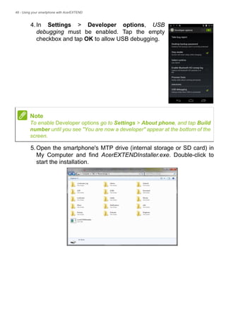 48 - Using your smartphone with AcerEXTEND
4.In Settings > Developer options, USB
debugging must be enabled. Tap the empty
checkbox and tap OK to allow USB debugging.
5.Open the smartphone's MTP drive (internal storage or SD card) in
My Computer and find AcerEXTENDInstaller.exe. Double-click to
start the installation.
Note
To enable Developer options go to Settings > About phone, and tap Build
number until you see "You are now a developer" appear at the bottom of the
screen.
 
