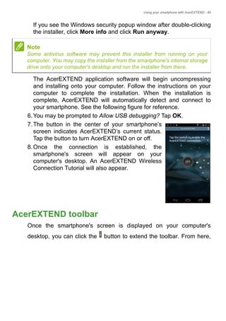 Using your smartphone with AcerEXTEND - 49
If you see the Windows security popup window after double-clicking
the installer, click More info and click Run anyway.
The AcerEXTEND application software will begin uncompressing
and installing onto your computer. Follow the instructions on your
computer to complete the installation. When the installation is
complete, AcerEXTEND will automatically detect and connect to
your smartphone. See the following figure for reference.
6.You may be prompted to Allow USB debugging? Tap OK.
7.The button in the center of your smartphone’s
screen indicates AcerEXTEND’s current status.
Tap the button to turn AcerEXTEND on or off.
8.Once the connection is established, the
smartphone's screen will appear on your
computer's desktop. An AcerEXTEND Wireless
Connection Tutorial will also appear.
AcerEXTEND toolbar
Once the smartphone's screen is displayed on your computer's
desktop, you can click the button to extend the toolbar. From here,
Note
Some antivirus software may prevent this installer from running on your
computer. You may copy the installer from the smartphone's internal storage
drive onto your computer's desktop and run the installer from there.
 