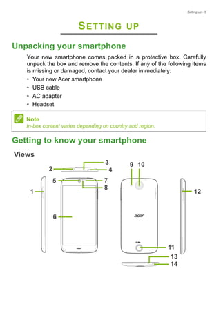 Setting up - 5
SETTING UP
Unpacking your smartphone
Your new smartphone comes packed in a protective box. Carefully
unpack the box and remove the contents. If any of the following items
is missing or damaged, contact your dealer immediately:
• Your new Acer smartphone
• USB cable
• AC adapter
• Headset
Getting to know your smartphone
Views
5
4
6
9
12
2
1
7
14
10
8
3
11
13
Note
In-box content varies depending on country and region.
 