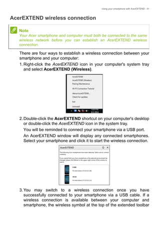 Using your smartphone with AcerEXTEND - 51
AcerEXTEND wireless connection
There are four ways to establish a wireless connection between your
smartphone and your computer:
1.Right-click the AcerEXTEND icon in your computer's system tray
and select AcerEXTEND (Wireless).
2.Double-click the AcerEXTEND shortcut on your computer's desktop
or double-click the AcerEXTEND icon in the system tray.
You will be reminded to connect your smartphone via a USB port.
An AcerEXTEND window will display any connected smartphones.
Select your smartphone and click it to start the wireless connection.
3.You may switch to a wireless connection once you have
successfully connected to your smartphone via a USB cable. If a
wireless connection is available between your computer and
smartphone, the wireless symbol at the top of the extended toolbar
Note
Your Acer smartphone and computer must both be connected to the same
wireless network before you can establish an AcerEXTEND wireless
connection.
 
