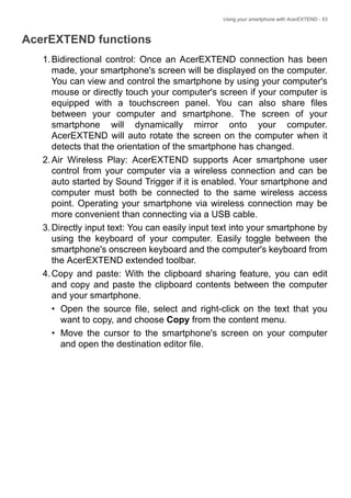 Using your smartphone with AcerEXTEND - 53
AcerEXTEND functions
1.Bidirectional control: Once an AcerEXTEND connection has been
made, your smartphone's screen will be displayed on the computer.
You can view and control the smartphone by using your computer's
mouse or directly touch your computer's screen if your computer is
equipped with a touchscreen panel. You can also share files
between your computer and smartphone. The screen of your
smartphone will dynamically mirror onto your computer.
AcerEXTEND will auto rotate the screen on the computer when it
detects that the orientation of the smartphone has changed.
2.Air Wireless Play: AcerEXTEND supports Acer smartphone user
control from your computer via a wireless connection and can be
auto started by Sound Trigger if it is enabled. Your smartphone and
computer must both be connected to the same wireless access
point. Operating your smartphone via wireless connection may be
more convenient than connecting via a USB cable.
3.Directly input text: You can easily input text into your smartphone by
using the keyboard of your computer. Easily toggle between the
smartphone's onscreen keyboard and the computer's keyboard from
the AcerEXTEND extended toolbar.
4.Copy and paste: With the clipboard sharing feature, you can edit
and copy and paste the clipboard contents between the computer
and your smartphone.
• Open the source file, select and right-click on the text that you
want to copy, and choose Copy from the content menu.
• Move the cursor to the smartphone's screen on your computer
and open the destination editor file.
 