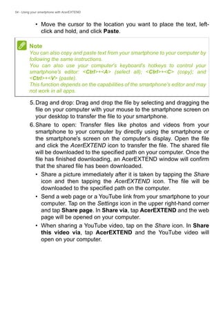 54 - Using your smartphone with AcerEXTEND
• Move the cursor to the location you want to place the text, left-
click and hold, and click Paste.
5.Drag and drop: Drag and drop the file by selecting and dragging the
file on your computer with your mouse to the smartphone screen on
your desktop to transfer the file to your smartphone.
6.Share to open: Transfer files like photos and videos from your
smartphone to your computer by directly using the smartphone or
the smartphone's screen on the computer's display. Open the file
and click the AcerEXTEND icon to transfer the file. The shared file
will be downloaded to the specified path on your computer. Once the
file has finished downloading, an AcerEXTEND window will confirm
that the shared file has been downloaded.
• Share a picture immediately after it is taken by tapping the Share
icon and then tapping the AcerEXTEND icon. The file will be
downloaded to the specified path on the computer.
• Send a web page or a YouTube link from your smartphone to your
computer. Tap on the Settings icon in the upper right-hand corner
and tap Share page. In Share via, tap AcerEXTEND and the web
page will be opened on your computer.
• When sharing a YouTube video, tap on the Share icon. In Share
this video via, tap AcerEXTEND and the YouTube video will
open on your computer.
Note
You can also copy and paste text from your smartphone to your computer by
following the same instructions.
You can also use your computer's keyboard's hotkeys to control your
smartphone's editor: <Ctrl>+<A> (select all); <Ctrl>+<C> (copy); and
<Ctrl>+<V> (paste).
This function depends on the capabilities of the smartphone's editor and may
not work in all apps.
 