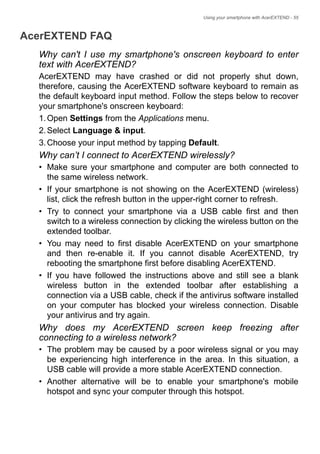 Using your smartphone with AcerEXTEND - 55
AcerEXTEND FAQ
Why can't I use my smartphone's onscreen keyboard to enter
text with AcerEXTEND?
AcerEXTEND may have crashed or did not properly shut down,
therefore, causing the AcerEXTEND software keyboard to remain as
the default keyboard input method. Follow the steps below to recover
your smartphone's onscreen keyboard:
1.Open Settings from the Applications menu.
2.Select Language & input.
3.Choose your input method by tapping Default.
Why can’t I connect to AcerEXTEND wirelessly?
• Make sure your smartphone and computer are both connected to
the same wireless network.
• If your smartphone is not showing on the AcerEXTEND (wireless)
list, click the refresh button in the upper-right corner to refresh.
• Try to connect your smartphone via a USB cable first and then
switch to a wireless connection by clicking the wireless button on the
extended toolbar.
• You may need to first disable AcerEXTEND on your smartphone
and then re-enable it. If you cannot disable AcerEXTEND, try
rebooting the smartphone first before disabling AcerEXTEND.
• If you have followed the instructions above and still see a blank
wireless button in the extended toolbar after establishing a
connection via a USB cable, check if the antivirus software installed
on your computer has blocked your wireless connection. Disable
your antivirus and try again.
Why does my AcerEXTEND screen keep freezing after
connecting to a wireless network?
• The problem may be caused by a poor wireless signal or you may
be experiencing high interference in the area. In this situation, a
USB cable will provide a more stable AcerEXTEND connection.
• Another alternative will be to enable your smartphone's mobile
hotspot and sync your computer through this hotspot.
 