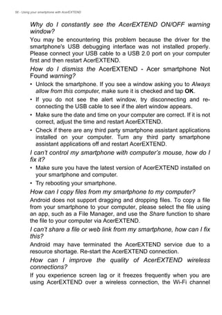 56 - Using your smartphone with AcerEXTEND
Why do I constantly see the AcerEXTEND ON/OFF warning
window?
You may be encountering this problem because the driver for the
smartphone's USB debugging interface was not installed properly.
Please connect your USB cable to a USB 2.0 port on your computer
first and then restart AcerEXTEND.
How do I dismiss the AcerEXTEND - Acer smartphone Not
Found warning?
• Unlock the smartphone. If you see a window asking you to Always
allow from this computer, make sure it is checked and tap OK.
• If you do not see the alert window, try disconnecting and re-
connecting the USB cable to see if the alert window appears.
• Make sure the date and time on your computer are correct. If it is not
correct, adjust the time and restart AcerEXTEND.
• Check if there are any third party smartphone assistant applications
installed on your computer. Turn any third party smartphone
assistant applications off and restart AcerEXTEND.
I can’t control my smartphone with computer’s mouse, how do I
fix it?
• Make sure you have the latest version of AcerEXTEND installed on
your smartphone and computer.
• Try rebooting your smartphone.
How can I copy files from my smartphone to my computer?
Android does not support dragging and dropping files. To copy a file
from your smartphone to your computer, please select the file using
an app, such as a File Manager, and use the Share function to share
the file to your computer via AcerEXTEND.
I can’t share a file or web link from my smartphone, how can I fix
this?
Android may have terminated the AcerEXTEND service due to a
resource shortage. Re-start the AcerEXTEND connection.
How can I improve the quality of AcerEXTEND wireless
connections?
If you experience screen lag or it freezes frequently when you are
using AcerEXTEND over a wireless connection, the Wi-Fi channel
 