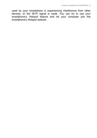 Using your smartphone with AcerEXTEND - 57
used by your smartphone is experiencing interference from other
devices, or the Wi-Fi signal is weak. You can try to use your
smartphone’s Hotspot feature and let your computer join the
smartphone’s Hotspot network.
 