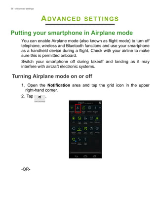 58 - Advanced settings
ADVANCED SETTINGS
Putting your smartphone in Airplane mode
You can enable Airplane mode (also known as flight mode) to turn off
telephone, wireless and Bluetooth functions and use your smartphone
as a handheld device during a flight. Check with your airline to make
sure this is permitted onboard.
Switch your smartphone off during takeoff and landing as it may
interfere with aircraft electronic systems.
Turning Airplane mode on or off
1. Open the Notification area and tap the grid icon in the upper
right-hand corner.
2. Tap .
-OR-
 