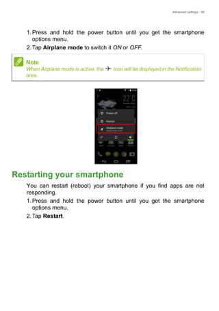 Advanced settings - 59
1.Press and hold the power button until you get the smartphone
options menu.
2.Tap Airplane mode to switch it ON or OFF.
Restarting your smartphone
You can restart (reboot) your smartphone if you find apps are not
responding.
1.Press and hold the power button until you get the smartphone
options menu.
2.Tap Restart.
Note
When Airplane mode is active, the icon will be displayed in the Notification
area.
 