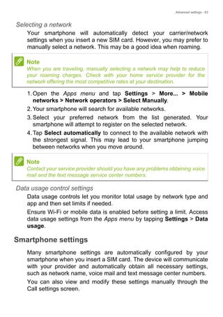 Advanced settings - 63
Selecting a network
Your smartphone will automatically detect your carrier/network
settings when you insert a new SIM card. However, you may prefer to
manually select a network. This may be a good idea when roaming.
1.Open the Apps menu and tap Settings > More... > Mobile
networks > Network operators > Select Manually.
2.Your smartphone will search for available networks.
3.Select your preferred network from the list generated. Your
smartphone will attempt to register on the selected network.
4.Tap Select automatically to connect to the available network with
the strongest signal. This may lead to your smartphone jumping
between networks when you move around.
Data usage control settings
Data usage controls let you monitor total usage by network type and
app and then set limits if needed.
Ensure Wi-Fi or mobile data is enabled before setting a limit. Access
data usage settings from the Apps menu by tapping Settings > Data
usage.
Smartphone settings
Many smartphone settings are automatically configured by your
smartphone when you insert a SIM card. The device will communicate
with your provider and automatically obtain all necessary settings,
such as network name, voice mail and text message center numbers.
You can also view and modify these settings manually through the
Call settings screen.
Note
When you are traveling, manually selecting a network may help to reduce
your roaming charges. Check with your home service provider for the
network offering the most competitive rates at your destination.
Note
Contact your service provider should you have any problems obtaining voice
mail and the text message service center numbers.
 