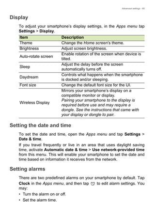 Advanced settings - 65
Display
To adjust your smartphone’s display settings, in the Apps menu tap
Settings > Display.
Setting the date and time
To set the date and time, open the Apps menu and tap Settings >
Date & time.
If you travel frequently or live in an area that uses daylight saving
time, activate Automatic date & time > Use network-provided time
from this menu. This will enable your smartphone to set the date and
time based on information it receives from the network.
Setting alarms
There are two predefined alarms on your smartphone by default. Tap
Clock in the Apps menu, and then tap to edit alarm settings. You
may:
• Turn the alarm on or off.
• Set the alarm time.
Item Description
Theme Change the Home screen’s theme.
Brightness Adjust screen brightness.
Auto-rotate screen
Enable rotation of the screen when device is
tilted.
Sleep
Adjust the delay before the screen
automatically turns off.
Daydream
Controls what happens when the smartphone
is docked and/or sleeping.
Font size Change the default font size for the UI.
Wireless Display
Mirrors your smartphone’s display on a
compatible monitor or display.
Pairing your smartphone to the display is
required before use and may require a
dongle. See the instructions that came with
your display or dongle to pair.
 