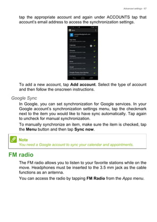 Advanced settings - 67
tap the appropriate account and again under ACCOUNTS tap that
account’s email address to access the synchronization settings.
To add a new account, tap Add account. Select the type of account
and then follow the onscreen instructions.
Google Sync
In Google, you can set synchronization for Google services. In your
Google account’s synchronization settings menu, tap the checkmark
next to the item you would like to have sync automatically. Tap again
to uncheck for manual synchronization.
To manually synchronize an item, make sure the item is checked, tap
the Menu button and then tap Sync now.
FM radio
The FM radio allows you to listen to your favorite stations while on the
move. Headphones must be inserted to the 3.5 mm jack as the cable
functions as an antenna.
You can access the radio by tapping FM Radio from the Apps menu.
Note
You need a Google account to sync your calendar and appointments.
 