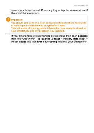 Advanced settings - 69
smartphone is not locked. Press any key or tap the screen to see if
the smartphone responds.
If your smartphone is responding to screen input, then open Settings
from the Apps menu. Tap Backup & reset > Factory data reset >
Reset phone and then Erase everything to format your smartphone.
Important
You should only perform a clean boot when all other options have failed
to restore your smartphone to an operational state.
This will erase all your personal information, any contacts stored on
your smartphone and any programs you installed.
 