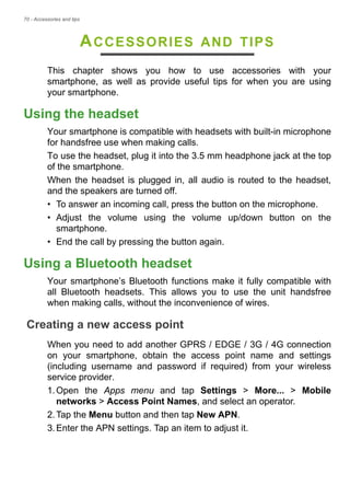 70 - Accessories and tips
ACCESSORIES AND TIPS
This chapter shows you how to use accessories with your
smartphone, as well as provide useful tips for when you are using
your smartphone.
Using the headset
Your smartphone is compatible with headsets with built-in microphone
for handsfree use when making calls.
To use the headset, plug it into the 3.5 mm headphone jack at the top
of the smartphone.
When the headset is plugged in, all audio is routed to the headset,
and the speakers are turned off.
• To answer an incoming call, press the button on the microphone.
• Adjust the volume using the volume up/down button on the
smartphone.
• End the call by pressing the button again.
Using a Bluetooth headset
Your smartphone’s Bluetooth functions make it fully compatible with
all Bluetooth headsets. This allows you to use the unit handsfree
when making calls, without the inconvenience of wires.
Creating a new access point
When you need to add another GPRS / EDGE / 3G / 4G connection
on your smartphone, obtain the access point name and settings
(including username and password if required) from your wireless
service provider.
1.Open the Apps menu and tap Settings > More... > Mobile
networks > Access Point Names, and select an operator.
2.Tap the Menu button and then tap New APN.
3.Enter the APN settings. Tap an item to adjust it.
 
