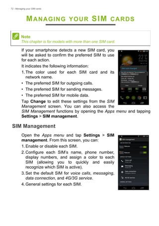 72 - Managing your SIM cards
MANAGING YOUR SIM CARDS
If your smartphone detects a new SIM card, you
will be asked to confirm the preferred SIM to use
for each action.
It indicates the following information:
1.The color used for each SIM card and its
network name.
• The preferred SIM for outgoing calls.
• The preferred SIM for sending messages.
• The preferred SIM for mobile data.
Tap Change to edit these settings from the SIM
Management screen. You can also access the
SIM Management functions by opening the Apps menu and tapping
Settings > SIM management.
SIM Management
Open the Apps menu and tap Settings > SIM
management. From this screen, you can:
1.Enable or disable each SIM.
2.Configure each SIM’s name, phone number,
display numbers, and assign a color to each
SIM (allowing you to quickly and easily
recognize which SIM is active).
3.Set the default SIM for voice calls, messaging,
data connection, and 4G/3G service.
4.General settings for each SIM.
Note
This chapter is for models with more than one SIM card.
 