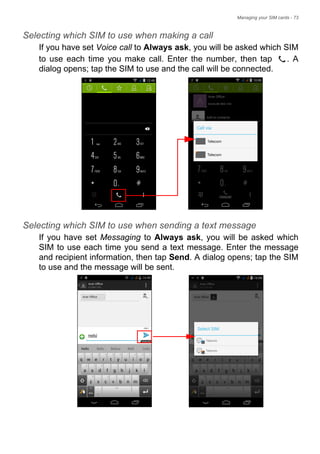 Managing your SIM cards - 73
Selecting which SIM to use when making a call
If you have set Voice call to Always ask, you will be asked which SIM
to use each time you make call. Enter the number, then tap . A
dialog opens; tap the SIM to use and the call will be connected.
Selecting which SIM to use when sending a text message
If you have set Messaging to Always ask, you will be asked which
SIM to use each time you send a text message. Enter the message
and recipient information, then tap Send. A dialog opens; tap the SIM
to use and the message will be sent.
 