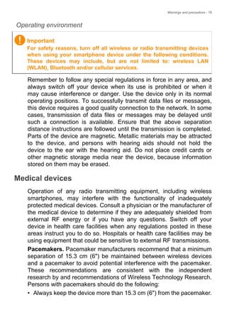 Warnings and precautions - 79
Operating environment
Remember to follow any special regulations in force in any area, and
always switch off your device when its use is prohibited or when it
may cause interference or danger. Use the device only in its normal
operating positions. To successfully transmit data files or messages,
this device requires a good quality connection to the network. In some
cases, transmission of data files or messages may be delayed until
such a connection is available. Ensure that the above separation
distance instructions are followed until the transmission is completed.
Parts of the device are magnetic. Metallic materials may be attracted
to the device, and persons with hearing aids should not hold the
device to the ear with the hearing aid. Do not place credit cards or
other magnetic storage media near the device, because information
stored on them may be erased.
Medical devices
Operation of any radio transmitting equipment, including wireless
smartphones, may interfere with the functionality of inadequately
protected medical devices. Consult a physician or the manufacturer of
the medical device to determine if they are adequately shielded from
external RF energy or if you have any questions. Switch off your
device in health care facilities when any regulations posted in these
areas instruct you to do so. Hospitals or health care facilities may be
using equipment that could be sensitive to external RF transmissions.
Pacemakers. Pacemaker manufacturers recommend that a minimum
separation of 15.3 cm (6") be maintained between wireless devices
and a pacemaker to avoid potential interference with the pacemaker.
These recommendations are consistent with the independent
research by and recommendations of Wireless Technology Research.
Persons with pacemakers should do the following:
• Always keep the device more than 15.3 cm (6") from the pacemaker.
Important
For safety reasons, turn off all wireless or radio transmitting devices
when using your smartphone device under the following conditions.
These devices may include, but are not limited to: wireless LAN
(WLAN), Bluetooth and/or cellular services.
 
