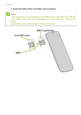 8 - Setting up
3.Insert the SIM and/or microSD card as shown.
Note
Your smartphone can accept one nano SIM and one microSD card, OR two
nano SIMs. Take care not to damage your cards when you reinsert the
carrier.
Specifications vary depending on model purchased.
microSD card
SIM 1
SIM 2 (optional)
 