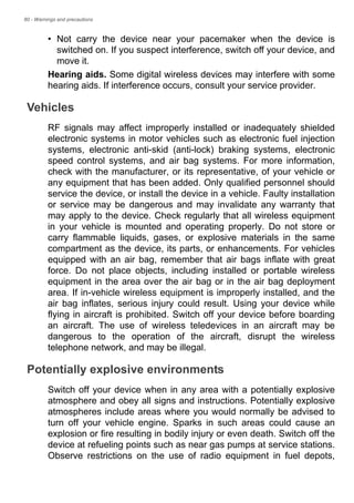 80 - Warnings and precautions
• Not carry the device near your pacemaker when the device is
switched on. If you suspect interference, switch off your device, and
move it.
Hearing aids. Some digital wireless devices may interfere with some
hearing aids. If interference occurs, consult your service provider.
Vehicles
RF signals may affect improperly installed or inadequately shielded
electronic systems in motor vehicles such as electronic fuel injection
systems, electronic anti-skid (anti-lock) braking systems, electronic
speed control systems, and air bag systems. For more information,
check with the manufacturer, or its representative, of your vehicle or
any equipment that has been added. Only qualified personnel should
service the device, or install the device in a vehicle. Faulty installation
or service may be dangerous and may invalidate any warranty that
may apply to the device. Check regularly that all wireless equipment
in your vehicle is mounted and operating properly. Do not store or
carry flammable liquids, gases, or explosive materials in the same
compartment as the device, its parts, or enhancements. For vehicles
equipped with an air bag, remember that air bags inflate with great
force. Do not place objects, including installed or portable wireless
equipment in the area over the air bag or in the air bag deployment
area. If in-vehicle wireless equipment is improperly installed, and the
air bag inflates, serious injury could result. Using your device while
flying in aircraft is prohibited. Switch off your device before boarding
an aircraft. The use of wireless teledevices in an aircraft may be
dangerous to the operation of the aircraft, disrupt the wireless
telephone network, and may be illegal.
Potentially explosive environments
Switch off your device when in any area with a potentially explosive
atmosphere and obey all signs and instructions. Potentially explosive
atmospheres include areas where you would normally be advised to
turn off your vehicle engine. Sparks in such areas could cause an
explosion or fire resulting in bodily injury or even death. Switch off the
device at refueling points such as near gas pumps at service stations.
Observe restrictions on the use of radio equipment in fuel depots,
 