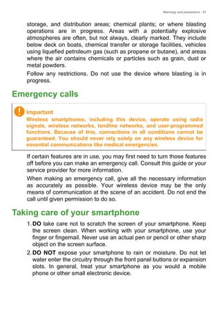 Warnings and precautions - 81
storage, and distribution areas; chemical plants; or where blasting
operations are in progress. Areas with a potentially explosive
atmospheres are often, but not always, clearly marked. They include
below deck on boats, chemical transfer or storage facilities, vehicles
using liquefied petroleum gas (such as propane or butane), and areas
where the air contains chemicals or particles such as grain, dust or
metal powders.
Follow any restrictions. Do not use the device where blasting is in
progress.
Emergency calls
If certain features are in use, you may first need to turn those features
off before you can make an emergency call. Consult this guide or your
service provider for more information.
When making an emergency call, give all the necessary information
as accurately as possible. Your wireless device may be the only
means of communication at the scene of an accident. Do not end the
call until given permission to do so.
Taking care of your smartphone
1.DO take care not to scratch the screen of your smartphone. Keep
the screen clean. When working with your smartphone, use your
finger or fingernail. Never use an actual pen or pencil or other sharp
object on the screen surface.
2.DO NOT expose your smartphone to rain or moisture. Do not let
water enter the circuitry through the front panel buttons or expansion
slots. In general, treat your smartphone as you would a mobile
phone or other small electronic device.
Important
Wireless smartphones, including this device, operate using radio
signals, wireless networks, landline networks, and user-programmed
functions. Because of this, connections in all conditions cannot be
guaranteed. You should never rely solely on any wireless device for
essential communications like medical emergencies.
 