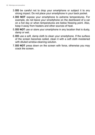 82 - Warnings and precautions
3.DO be careful not to drop your smartphone or subject it to any
strong impact. Do not place your smartphone in your back pocket.
4.DO NOT expose your smartphone to extreme temperatures. For
example, do not leave your smartphone on the dashboard of a car
on a hot day or when temperatures are below freezing point. Also,
keep it away from heaters and other sources of heat.
5.DO NOT use or store your smartphone in any location that is dusty,
damp or wet.
6.DO use a soft, damp cloth to clean your smartphone. If the surface
of the screen becomes soiled, clean it with a soft cloth moistened
with diluted window-cleaning solution.
7.DO NOT press down on the screen with force, otherwise you may
crack the screen.
 